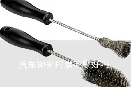 汽車拋光打磨毛刷好嗎 汽車拋光打磨毛刷好嗎